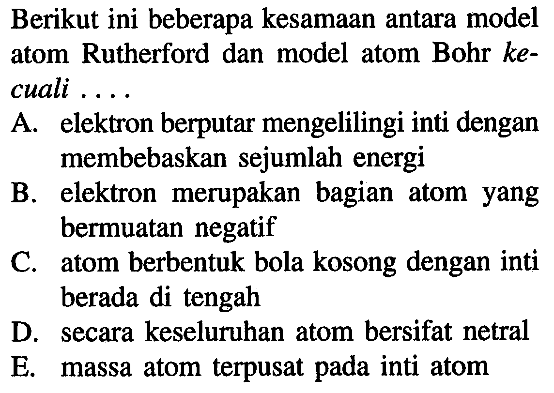 Berikut ini beberapa kesamaan antara model atom Rutherford dan model atom Bohr  k e  cuali ....
A. elektron berputar mengelilingi inti dengan membebaskan sejumlah energi
B. elektron merupakan bagian atom yang bermuatan negatif
C. atom berbentuk bola kosong dengan inti berada di tengah
D. secara keseluruhan atom bersifat netral
E. massa atom terpusat pada inti atom