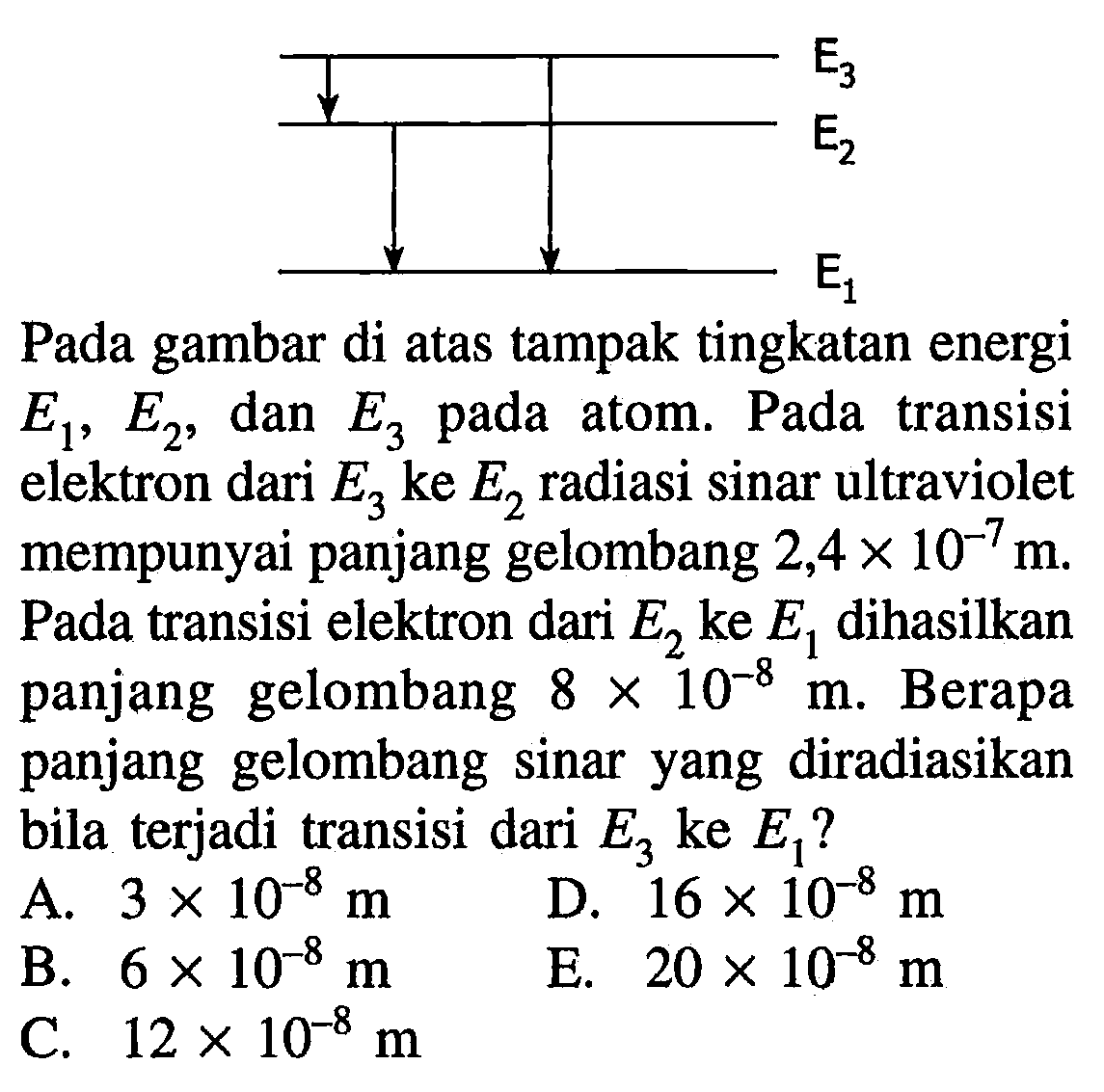 E1 E2 E3 
Pada gambar di atas tampak tingkatan energi E1, E2, dan E3 pada atom. Pada transisi elektron dari E3 ke E2 radiasi sinar ultraviolet mempunyai panjang gelombang 2,4 x 10^(-7) m. Pada transisi elektron dari E2 ke E1 dihasilkan panjang gelombang 8 x 10^(-8) m. Berapa panjang gelombang sinar yang diradiasikan bila terjadi transisi dari E3 ke E1?