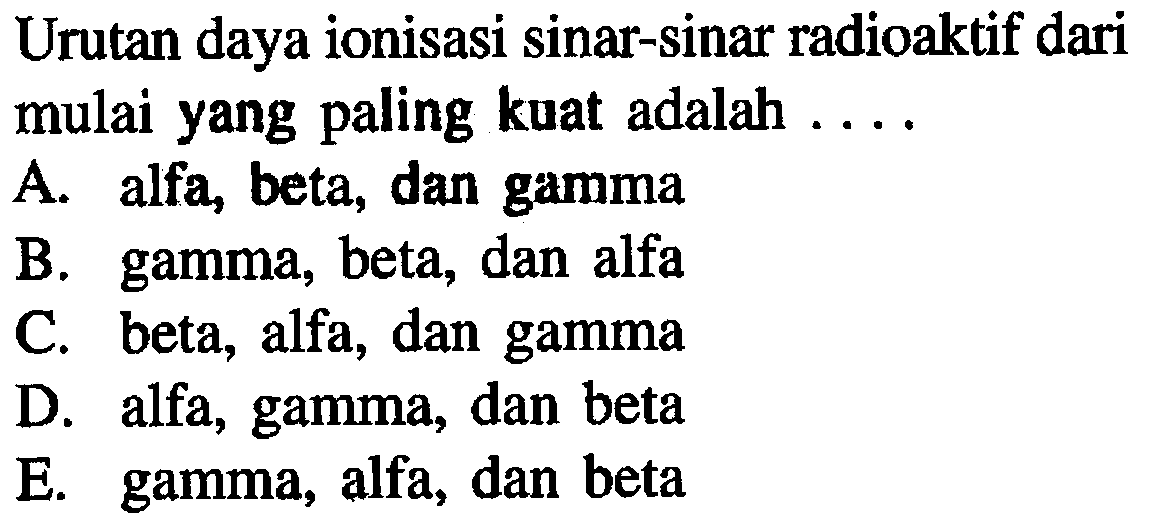 Urutan daya ionisasi sinar-sinar radioaktif dari mulai yang paling kuat adalah ....A. alfa, beta, dan gammaB. gamma, beta, dan alfaC. beta, alfa, dan gammaD. alfa, gamma, dan betaE. gamma, alfa, dan beta 