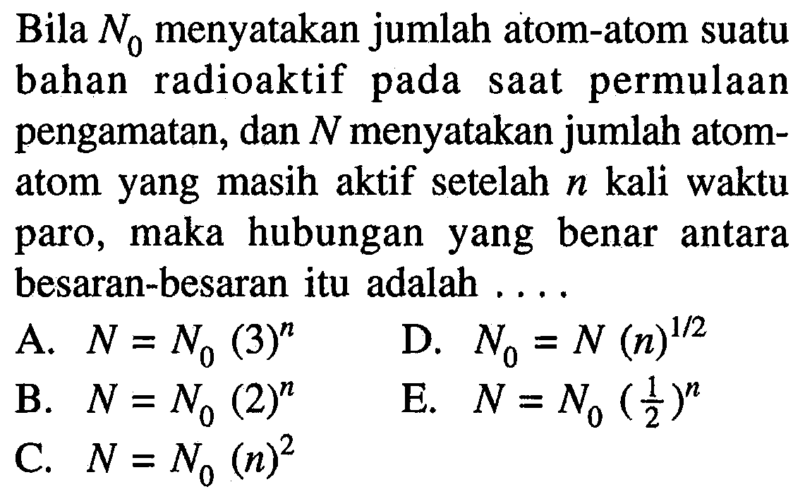 Bila N0 menyatakan jumlah atom-atom suatu bahan radioaktif pada saat permulaan pengamatan, dan N menyatakan jumlah atomatom yang masih aktif setelah n kali waktu paro, maka hubungan yang benar antara besaran-besaran itu adalah ....
A. N=N0 (3)^n D. N0 = N (n)^(1/2) B. N = N0 (2)^n E. N = N0 (1/2)^n C. N = N0 (n)^2