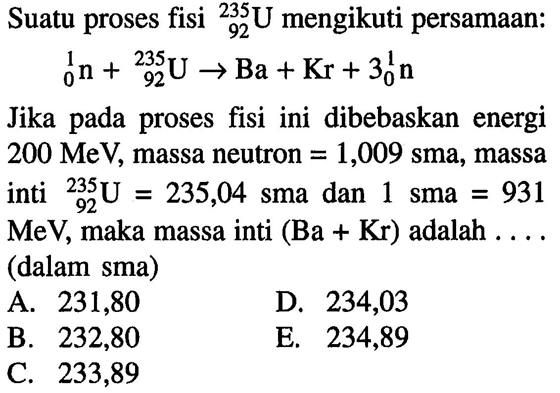 Suatu proses fisi 235 92 U mengikuti persamaan: 1 0 n + 235 92 U -> Ba + Kr + 3 1 0 n Jika pada proses fisi ini dibebaskan energi 200 MeV, massa neutron = 1,009 sma, massa inti 235 92 U = 235,04 sma dan 1 sma = 931 MeV, maka massa inti (Ba+Kr) adalah .... (dalam sma)  