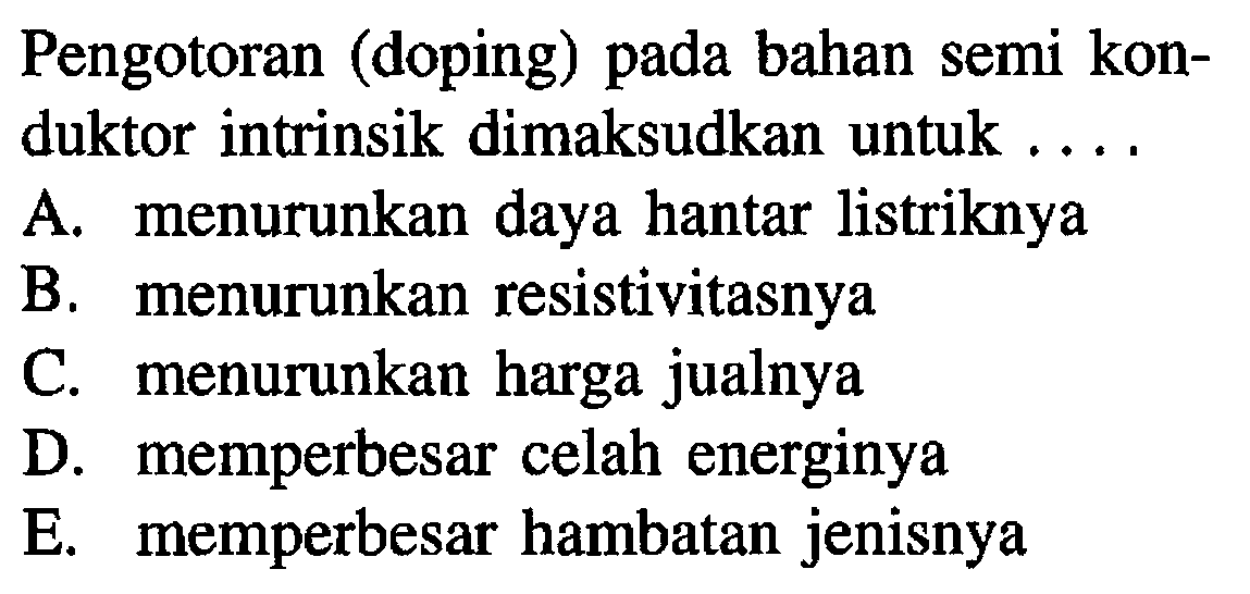 Pengotoran (doping) pada bahan semi konduktor intrinsik dimaksudkan untuk ....
A. menurunkan daya hantar listriknya
B. menurunkan resistivitasnya
C. menurunkan harga jualnya
D. memperbesar celah energinya
E. memperbesar hambatan jenisnya