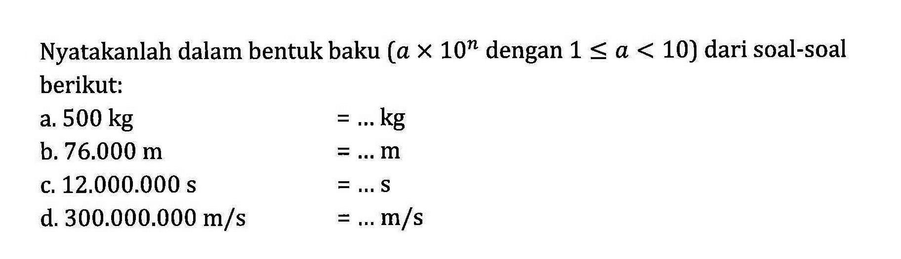 Nyatakanlah dalam bentuk baku (a x 10^n dengan 1 <= a < 10) dari soal-soal berikut: a. 500 kg =...kg b. 76.000 m =...m C 12.000.000 s =...s d.300.000.000 m/s =...m/s