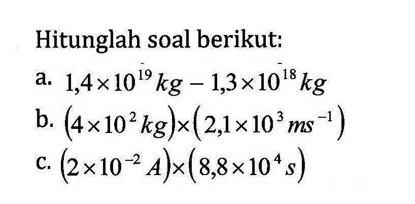 Hitunglah soal berikut. a. 1,4 x 10^19kg - 1,3x10^18 kg b. (4 x 10^2 kg) x (2,1 x 10^3 ms ^-1 ) C. ( 2 x 10^-2 A) x (8,8 x 10^4s)