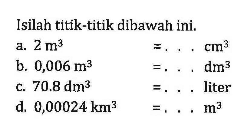 Isilah titik-titik dibawah ini: a. 2 m^3 =...cm^3 b. 0,006 m^3 =... dm^3 c 70.8 dm^3 =... liter d. 0,00024 km^3 =...m^3