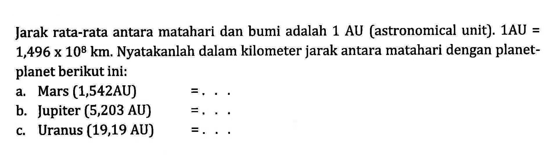 Jarak rata-rata antara matahari dan bumi adalah 1 AU (astronomical unit): 1AU = 1,496 x 10^8 km. Nyatakanlah dalam kilometer jarak antara matahari dengan planet- planet berikut ini: a. Mars (1,542AU) =... b: Jupiter (5,203 AU) =... C. Uranus (19,19 AU)=...