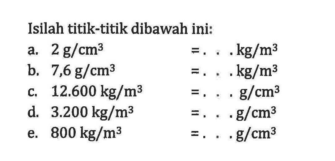 Isilah titik-titik dibawah ini: a, 2 g/cm^3 = ... kg/m^3 b. 7,6 g/cm^3 = ... kg/m^3 c. 12.600 kg/m^3 = ... g/cm^3 d. 3.200 kg/m^3 = ... g/cm^3 e. 800 kg/m^3 = ... g/cm^3