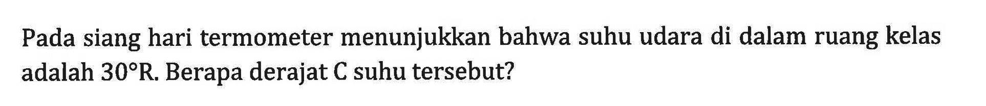Pada siang hari termometer menunjukkan bahwa suhu udara di dalam ruang kelas adalah 30 R. Berapa derajat C suhu tersebut?