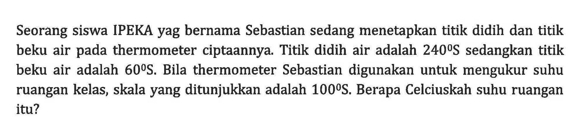 Seorang siswa IPEKA yag bernama Sebastian sedang menetapkan titik didih dan titik beku air thermometer ciptaannya. Titik didih air adalah 240S sedangkan titik beku air adalah 60S. Bila thermometer Sebastian digunakan untuk mengukur suhu ruangan kelas, skala yang ditunjukkan adalah 100 S. Berapa Celciuskah suhu ruangan itu?
