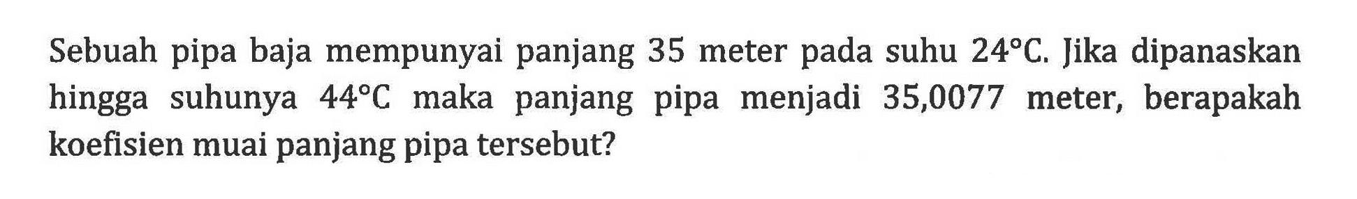 Sebuah pipa baja mempunyai panjang 35 meter pada suhu 24 C. Jika dipanaskan hingga suhunya 44 C maka panjang pipa menjadi 35,0077 meter, berapakah koefisien muai panjang pipa tersebut?