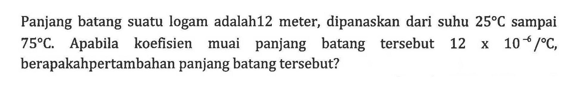 Panjang batang suatu logam adalah12 meter, dipanaskan dari suhu 25 C sampai 75 C. Apabila koefisien muai panjang batang tersebut 12 X 10^-6 / C. berapakah pertambahan panjang batang tersebut?