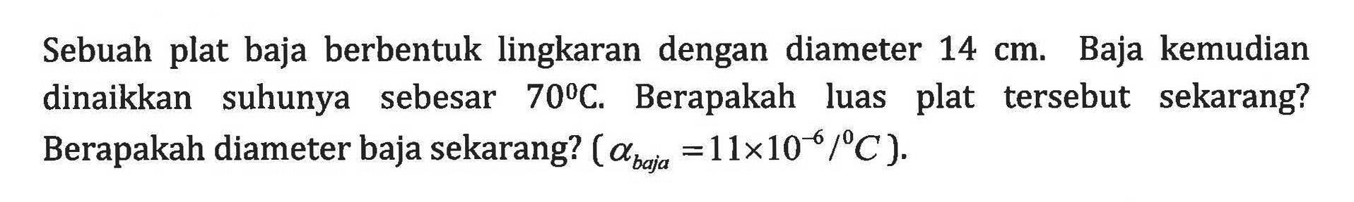 Sebuah plat baja berbentuk lingkaran dengan diameter 14 cm. Baja kemudian dinaikkan suhunya sebesar 70 C. Berapakah luas plat tersebut sekarang? Berapakah diameter baja sekarang? (alpha baja)=11 x 10^(-6) /C.