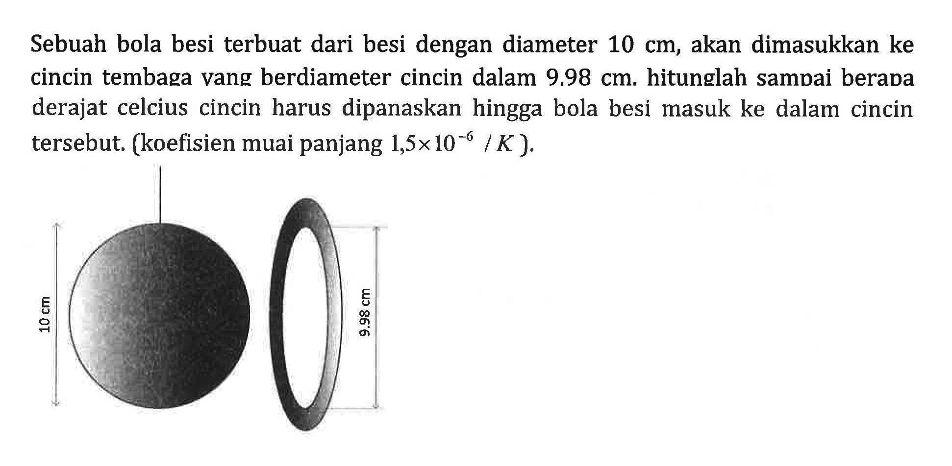 Sebuah bola besi terbuat dari besi dengan diameter 10 cm, akan dimasukkan ke cincin tembaga vang berdiameter cincin dalam 9,98 cm. hitunglah sampai berapa derajat celcius cincin harus dipanaskan hingga bola besi masuk ke dalam cincin tersebut: (koefisien muai panjang 1,5x10^-6 /K )