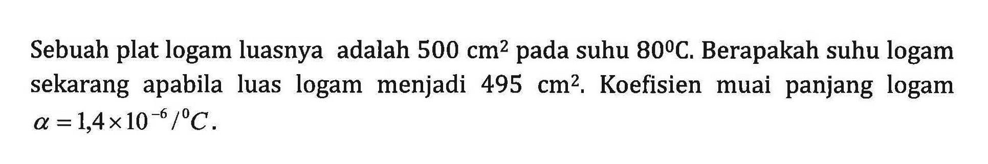 Sebuah plat logam luasnya adalah 500 cm^2 suhu 80 C. Berapakah suhu logam sekarang apabila luas logam menjadi 495 cm^2, Koefisien muai panjang logam a = 1,4x10^-6 /C .