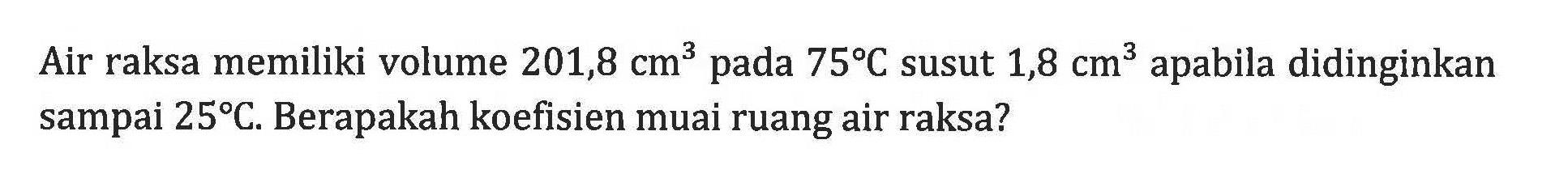 Air raksa memiliki volume  201,8 cm^3  pada  75 C  susut  1,8 cm^3 apabila didinginkan sampai  25 C . Berapakah koefisien muai ruang air raksa?