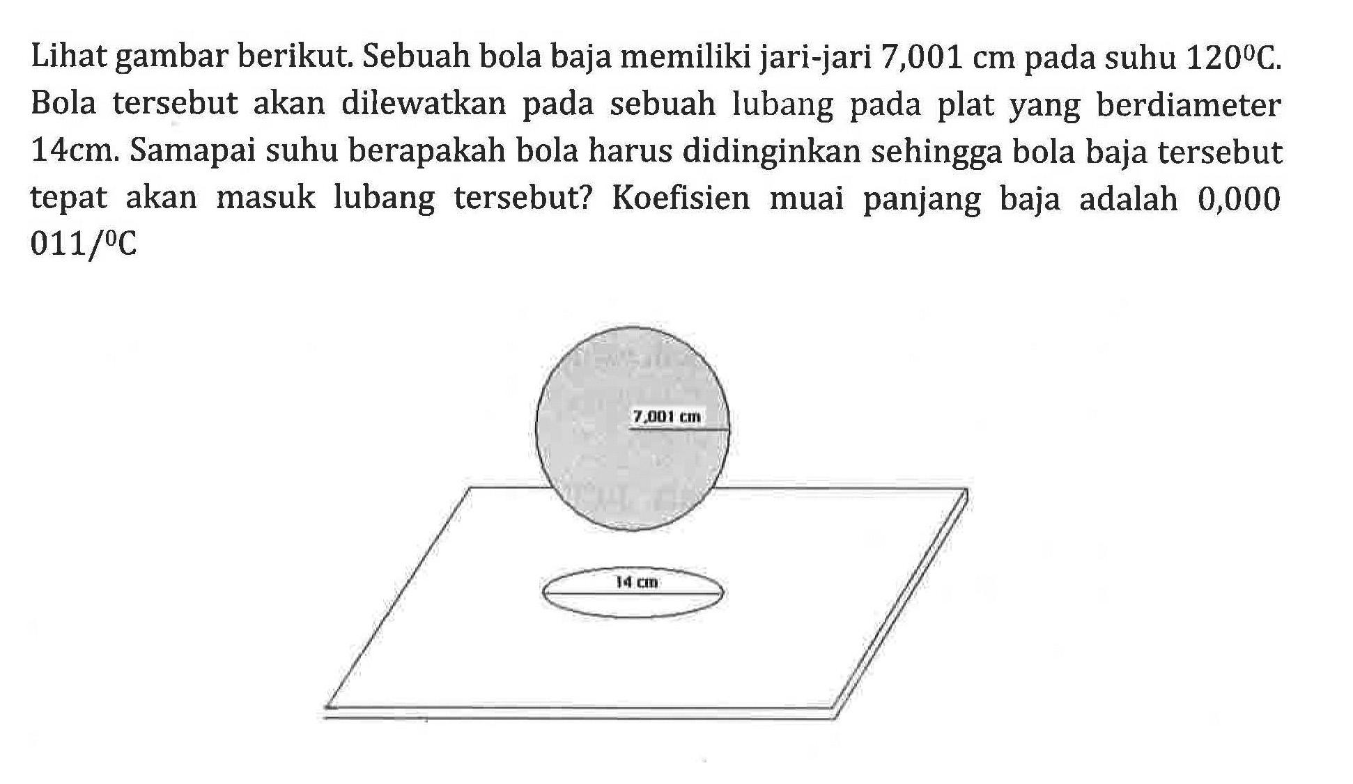 Lihat gambar berikut. Sebuah bola baja memiliki jari-jari 7,001 cm pada suhu 120 C. Bola tersebut akan dilewatkan pada sebuah lubang pada plat yang berdiameter 14 cm. Samapai suhu berapakah bola harus didinginkan sehingga bola baja tersebut tepat akan masuk lubang tersebut? Koefisien muai panjang baja adalah 0,000011/C
7,001 cm 14 cm