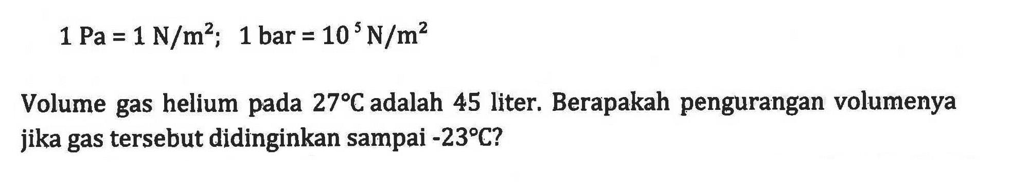 1 Pa = 1 N/m^2; 1 bar = 10^5 N/m^2 Volume gas helium pada 27C adalah 45 liter. Berapakah pengurangan volumenya jika gas tersebut didinginkan sampai -23C?