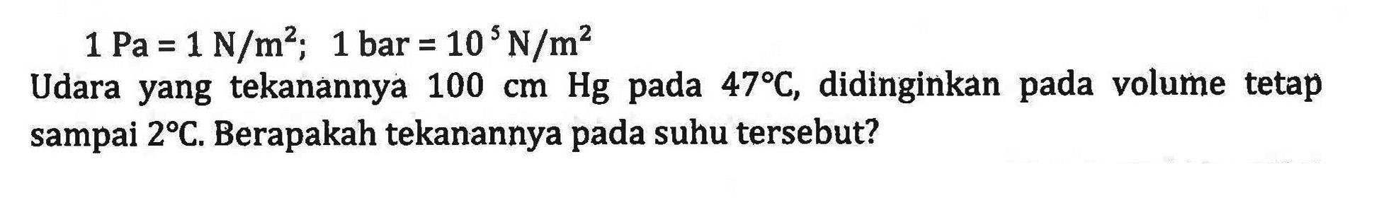 1 Pa = 1 N/m^2; 1 bar = 10^5 N/m^2 Udara yang tekanannya 10 cm Hg pada 47C, didinginkan pada volume tetap sampai 2C. Berapakan tekanannya pada suhu tersebut?
