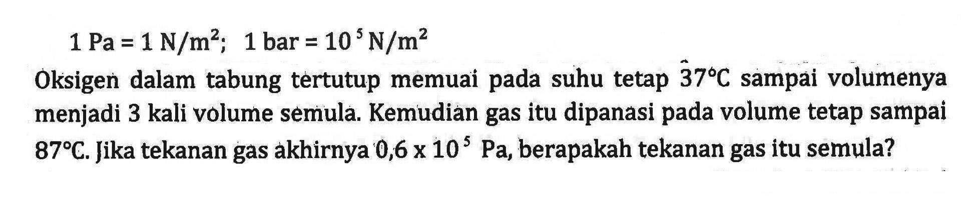 1 Pa = 1 N/m^2; 1 bar = 10 N/m^2 Oksigen dalam tabung tertutup memuai pada suhu tetap 37 C sampai volumenya menjadi 3 kali volume semula. Kemudian gas itu dipanasi pada volume tetap sampai 87 C. Jika tekanan gas akhirnya 0,6 x 10^5 Pa, berapakah tekanan gas itu semula?