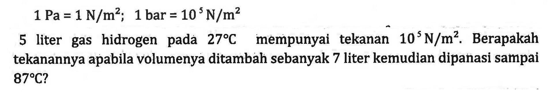 1 Pa = 1 N/m^2; 1 bar = 10 N/m^2 5 liter gas hidrogen 27 C mempunyai tekanan 10^5 N/m^2. Berapakah tekanannya apabila volumenya ditambah sebanyak 7 liter kemudian dipanasi sampai 87 C