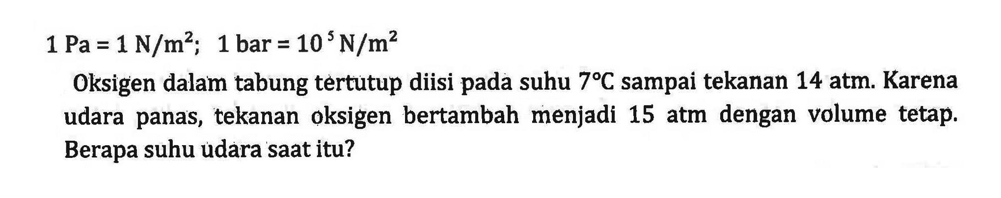 1 Pa = 1 N/m^2; 1 bar = 10 N/m^2 Oksigen dalam tabung tertutup diisi pada suhu 7 C sampai tekanan 14 atm. Karena udara panas, tekanan oksigen bertambah menjadi 15 atm dengan volume tetap: Berapa suhu udara saat itu?