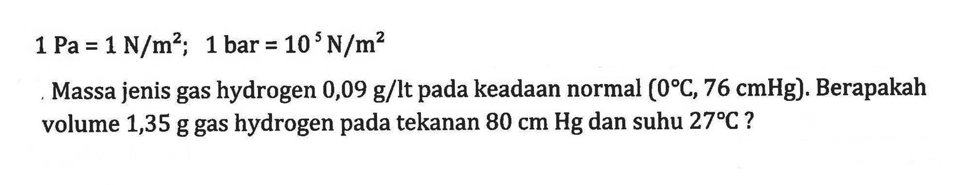 1 Pa = 1 N/m^2; 1 bar = 10 N/m^2 Massa jenis gas hydrogen 0,09 kg/lt pada eadaan normal (0 C, 76 cmHg): Berapakah volume 1,35 g gas hydrogen pada tekanan 80 cm Hg dan suhu 279C ?