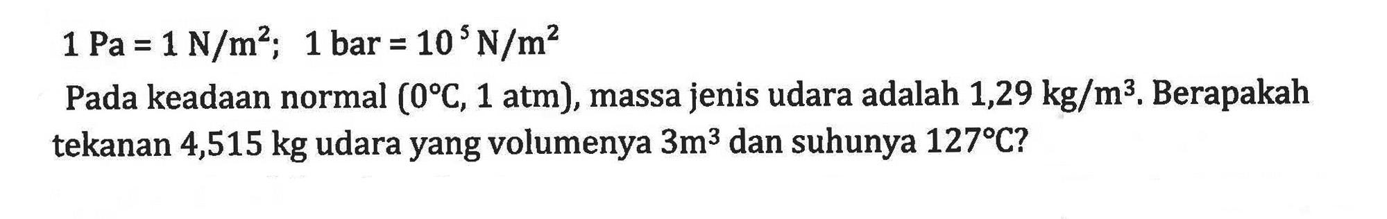 1 Pa = 1 N/m^2; 1 bar = 10 N/m^2 Pada keadaan normal (0 C, 1 atm), massa jenis udara adalah 1,29 kg/m^3. Berapakah tekanan 4,515 kg udara yang volumenya 3m^3 dan suhunya 127 C?