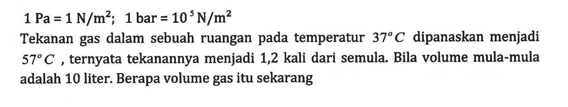 1 Pa = 1 N/m^2; 1 bar = 10 N/m^2 Tekanan gas dalam sebuah ruangan pada temperatur 37 C dipanaskan menjadi 57 C ternyata tekanannya menjadi 1,2 kali dari semula. Bila volume mula-mula adalah 10 liter: Berapa volume gas itu sekarang