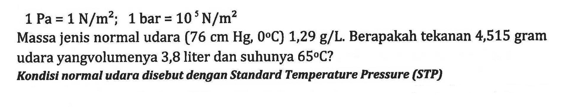 1 Pa = 1 N/m^2; 1 bar = 10 N/m^2 Massa jenis normal udara (76 cm Hg, 0 C) 1,29 g/L.Berapakah tekanan 4,515 gram udara yangv olumenya 3,8 liter dan suhunya 65 C? Kondisi normal udara disebut dengan Standard Temperature Pressure (STP) g/L.
