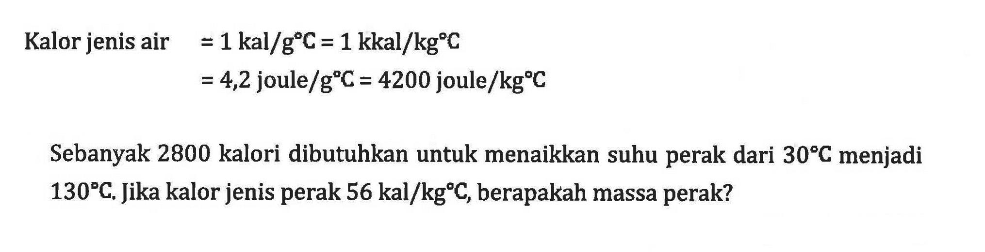 Kalor jenis air =1 kal/g C=1 kkal/kg C  =4,2 joule/g C=4200 joule/kg C Sebanyak 2800 kalori dibutuhkan untuk menaikkan suhu perak dari 30 C menjadi  130 C. Jika kalor jenis perak  56 kal/kg C, berapakah massa perak?