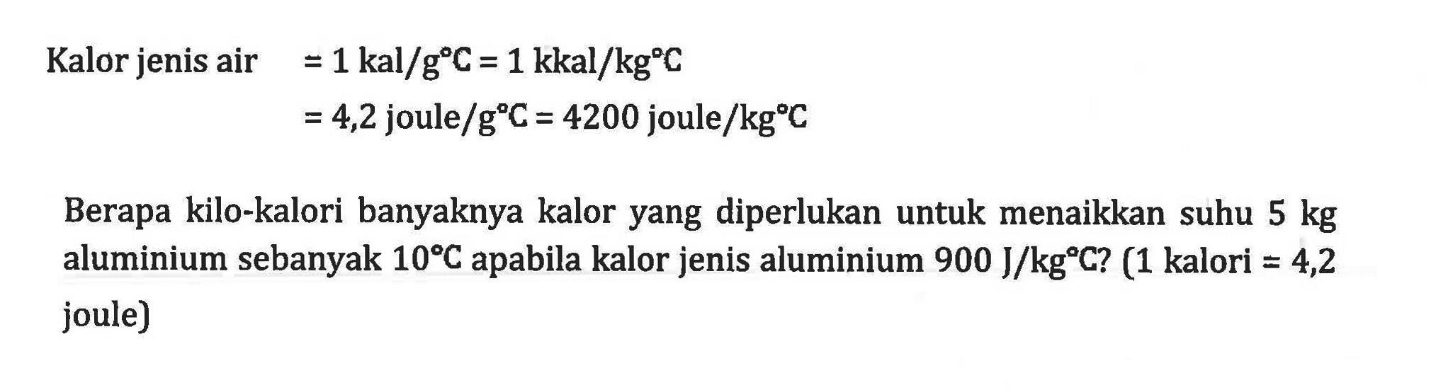 Kalor jenis air =1 kal/g C=1 kkal/kg C=4,2 joule/g C=4200 joule/kg C 
Berapa kilo-kalori banyaknya kalor yang diperlukan untuk menaikkan suhu  5 kg aluminium sebanyak 10 C apabila kalor jenis aluminium 900 J/kg C?  (1 kalori=4,2 joule)