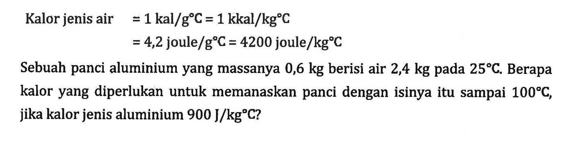 Kalor jenis air = 1 kal/gC = 1 kkal/kgC = 4,2 joule/gC = 4200 joule/kgC Sebuah panci aluminium yang massanya 0,6 kg berisi air 2,4 kg pada 25 C. Berapa kalor yang diperlukan untuk memanaskan panci dengan isinya itu sampai 100 C, jika kalor jenis aluminium 900 J/kgC?