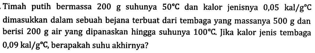 Timah putih bermassa 200 g suhunya 50 C dan kalor jenisnya 0,05 kal/g c dimasukkan dalam sebuah bejana terbuat dari tembaga yang massanya 500 g dan berisi 200 g air yang dipanaskan hingga suhunya 100 C. Jika kalor jenis tembaga 0,09 kal/g C, berapakah suhu akhirnya?