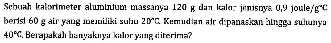 Sebuah kalorimeter aluminium massanya 120 g dan kalor jenisnya 0,9 joule/gC berisi 60 g air yang memiliki suhu 20C. Kemudian air dipanaskan hingga suhunya 40C. Berapakah banyaknya kalor yang diterima?