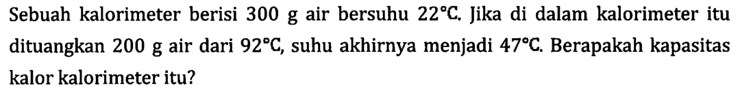 Sebuah kalorimeter berisi 300 g air bersuhu 22 C. Jika di dalam kalorimeter itu dituangkan 200 g air dari 92 C, suhu akhirnya menjadi 47 C. Berapakah kapasitas kalor kalorimeter itu?
