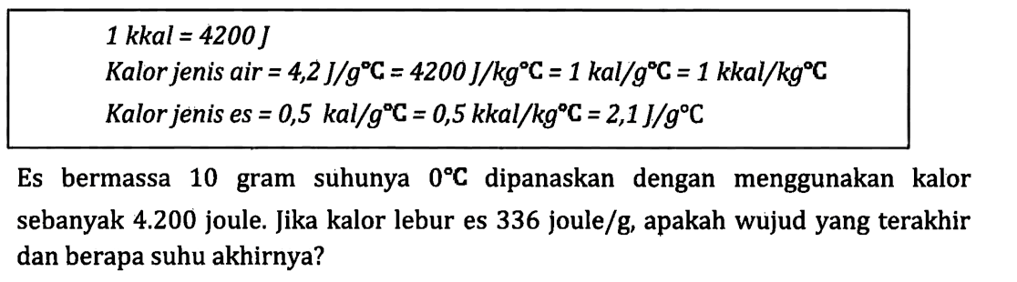 1 kkal = 4200 J Kalor jenis air = 4,2 J/kgC = 4200 J/kgC = 1 kal/gC = 1 kkal/kgC Kalor jenis es = 0,5 kal/gC = 0,5 kkal/kgC = 2,1 J/gC Es bermassa 10 gram suhunya 0 C dipanaskan dengan menggunakan kalor sebanyak 4.200 joule. Jika kalor lebur es 336 joule/g, apakah wujud yang terakhir dan berapa suhu akhirnya?