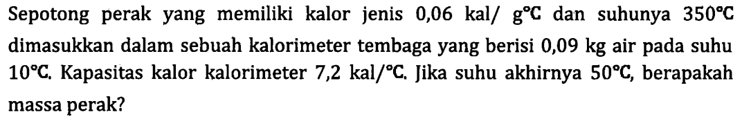 Sepotong perak yang memiliki kalor jenis 0,06 kal/g C dan suhunya 350 C dimasukkan dalam sebuah kalorimeter tembaga yang berisi 0,09 kg air pada suhu 10 C. Kapasitas kalor kalorimeter 7,2 kal/C. Jika suhu akhirnya 50 C, berapakah massa perak?