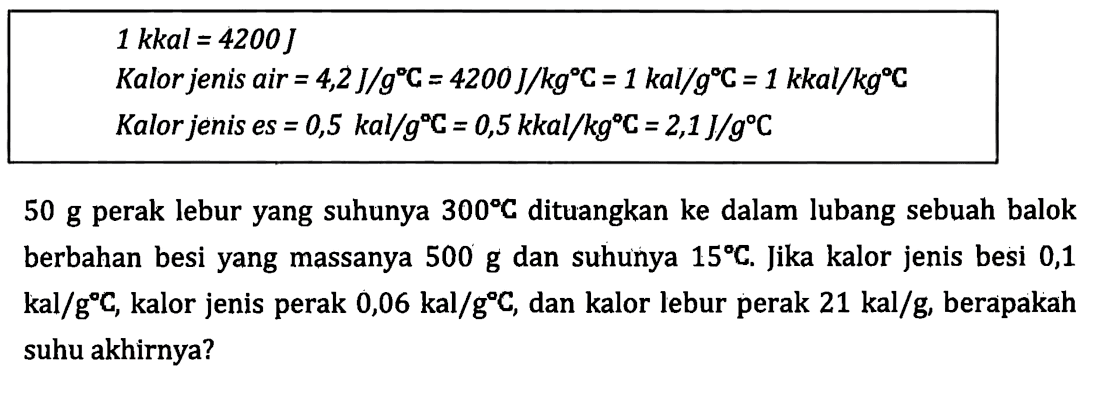 1 kkal = 4200 J Kalor jenis air = 4,2 J/g C = 4200 J/kg C = 1 kal/g"C = 1 kkal/kg C Kalor jenis es = 0,5 kal/g C = 0,5 kkal/kg C = 2,1 J/g C 50 g perak lebur yang suhunya 300 C dituangkan ke dalam lubang sebuah balok berbahan besi yang massanya 500 g dan suhunya 15 C, Jika kalor jenis besi 0,1 kal/g C, kalor jenis perak 0,06 kal/g C, dan kalor lebur perak 21 kal/g, berapakah suhu akhirnya?