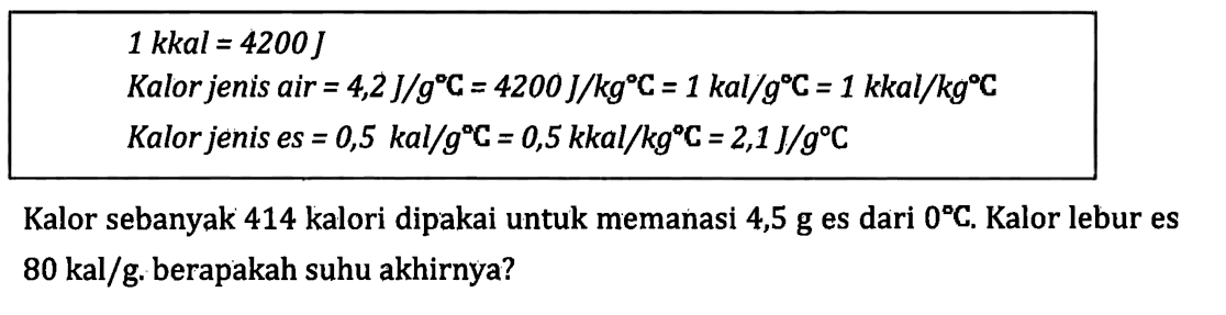 1 kkal = 4200 J Kalor jenis air = 4,2 J/gC = 4200 J/kgC = 1 kal/gC = 1 kkal/kgC Kalor jenis es = 0,5 kal/gC = 0,5 kkal/kgC = 2,1 J/gC Kalor sebanyak 414 kalori dipakai untuk memanasi 4,5 g es dari 0C. Kalor lebur es 80 kal/g. berapakah suhu akhirnya?