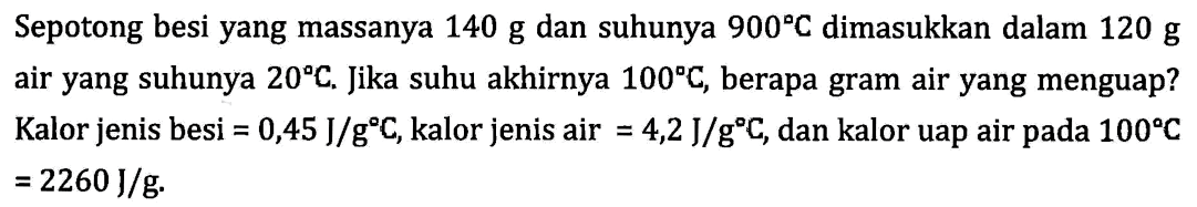 Sepotong besi yang massanya 140 g dan suhunya 900C dimasukkan dalam 120 g air yang suhunya 20C. Jika suhu akhirnya 100C, berapa gram air yang menguap? Kalor jenis besi = 0,45 J/gC, kalor jenis air = 4,2 J/gC, dan kalor uap air pada 100C = 2260 J/g.