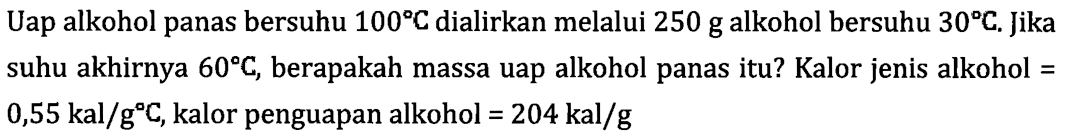 Uap alkohol panas bersuhu 100 C dialirkan melalui 250 g alkohol bersuhu 30 C. Jika suhu akhirnya 60 C, berapakah massa uap alkohol panas itu? Kalor jenis alkohol = 0,55 kal/ g C, kalor penguapan alkohol =204 kal/g