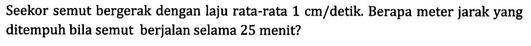 Seekor semut bergerak dengan laju rata-rata 1 cm/detik. Berapa meter jarak yang ditempuh bila semut berjalan selama 25 menit?