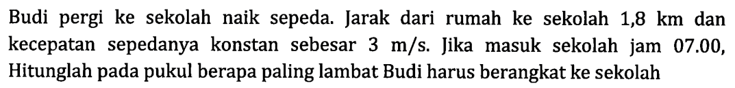 Budi pergi ke sekolah naik sepeda. Jarak dari rumah ke sekolah 1,8 km dan kecepatan sepedanya konstan sebesar 3 m/s. Jika masuk sekolah jam 07.00, Hitunglah pada pukul berapa paling lambat Budi harus berangkat ke sekolah