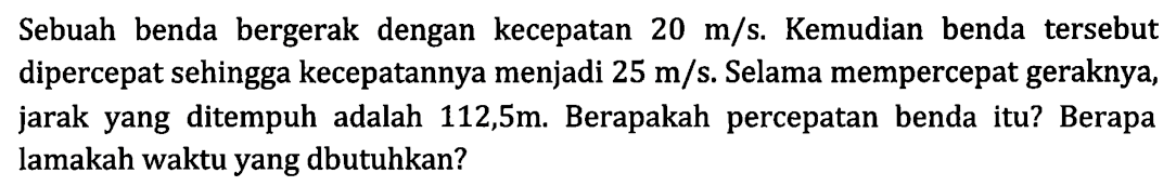 Sebuah benda bergerak dengan kecepatan 20 m/s. Kemudian benda tersebut dipercepat sehingga kecepatannya menjadi 25 m/s Selama mempercepat geraknya, jarak yang ditempuh adalah 112,5m. Berapakah percepatan benda itu? Berapa lamakah waktu yang dbutuhkan?