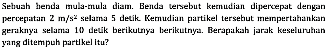 Sebuah benda mula-mula diam. Benda tersebut kemudian dipercepat dengan percepatan 2 m/s^2 selama 5 detik Kemudian partikel tersebut mempertahankan geraknya selama 10 detik berikutnya berikutnya Berapakah jarak keseluruhan yang ditempuh partikel Itu?