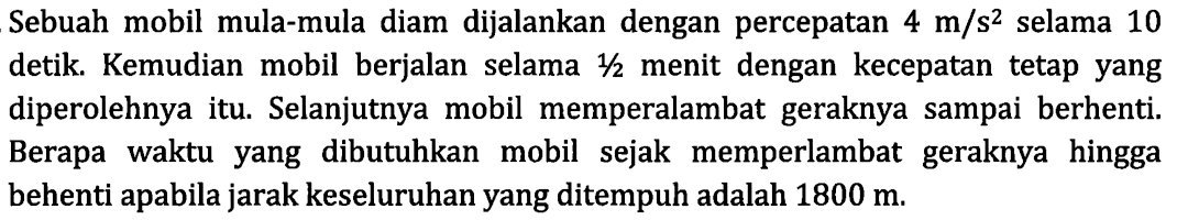 Sebuah mobil mula-mula diam dijalankan dengan percepatan  4 m/s^2  selama 10 detik. Kemudian mobil berjalan selama  1/2  menit dengan kecepatan tetap yang diperolehnya itu. Selanjutnya mobil memperlambat geraknya sampai berhenti. Berapa waktu yang dibutuhkan mobil sejak memperlambat geraknya hingga behenti apabila jarak keseluruhan yang ditempuh adalah  1800 m .