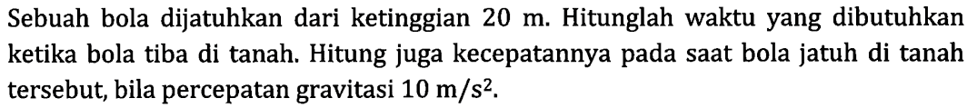 Sebuah bola dijatuhkan dari ketinggian 20 m. Hitunglah waktu yang dibutuhkan ketika bola tiba di tanah. Hitung juga kecepatannya pada saat bola jatuh di tanah tersebut, bila percepatan gravitasi 10 m/s^2 