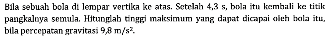 Bila sebuah bola di lempar vertika ke atas. Setelah 4,3 s, bola itu kembali ke titik pangkalnya semula. Hitunglah tinggi maksimum yang dapat dicapai oleh bola itu, bila percepatan gravitasi 9,8 m/s^2.