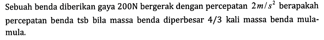 Sebuah benda diberikan gaya 200 N bergerak dengan percepatan 2 m/s^2 berapakah percepatan benda tsb bila massa benda diperbesar 4/3 kali massa benda mula-mula.