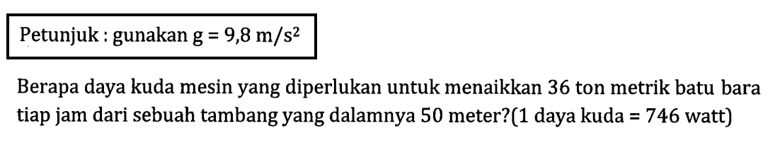 Petunjuk : gunakan g = 9,8 m/s^2 Berapa daya kuda mesin yang diperlukan untuk menaikkan 36 ton metrik batu bara tiap jam dari sebuah tambang yang dalamnya 50 meter?(1 daya kuda = 746 watt)